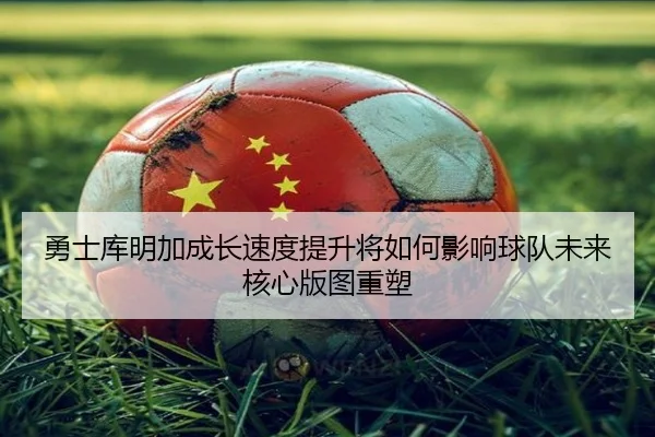 勇士库明加成长速度提升将如何影响球队未来核心版图重塑