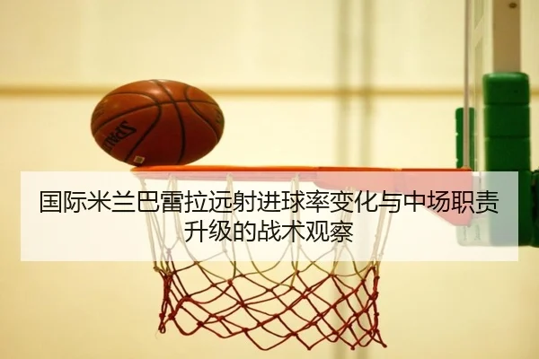 国际米兰巴雷拉远射进球率变化与中场职责升级的战术观察