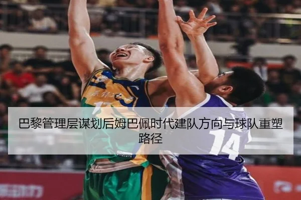 巴黎管理层谋划后姆巴佩时代建队方向与球队重塑路径