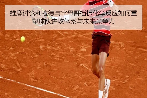 雄鹿讨论利拉德与字母哥挡拆化学反应如何重塑球队进攻体系与未来竞争力