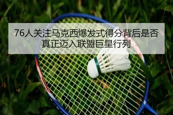 76人关注马克西爆发式得分背后是否真正迈入联盟巨星行列